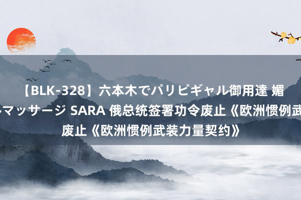 【BLK-328】六本木でパリピギャル御用達 媚薬悶絶オイルマッサージ SARA 俄总统签署功令废止《欧洲惯例武装力量契约》