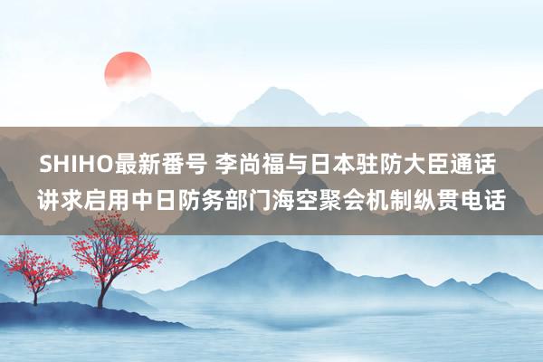 SHIHO最新番号 李尚福与日本驻防大臣通话 讲求启用中日防务部门海空聚会机制纵贯电话