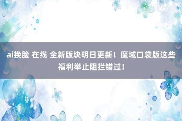 ai换脸 在线 全新版块明日更新！魔域口袋版这些福利举止阻拦错过！