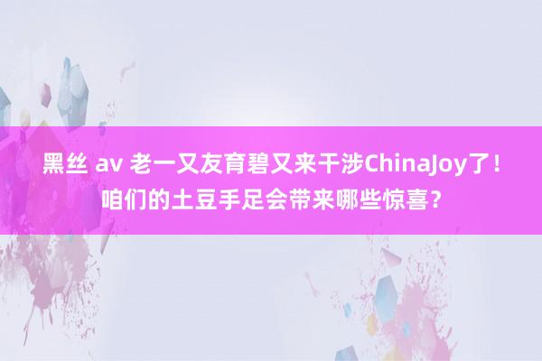 黑丝 av 老一又友育碧又来干涉ChinaJoy了！咱们的土豆手足会带来哪些惊喜？