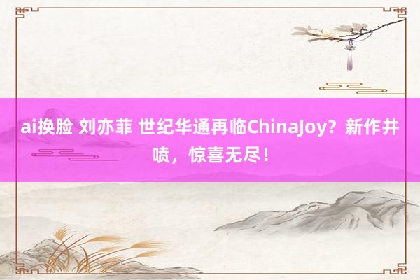 ai换脸 刘亦菲 世纪华通再临ChinaJoy？新作井喷，惊喜无尽！