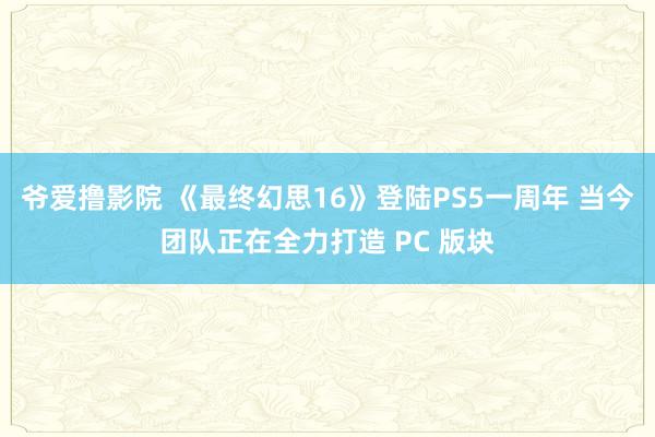 爷爱撸影院 《最终幻思16》登陆PS5一周年 当今团队正在全力打造 PC 版块