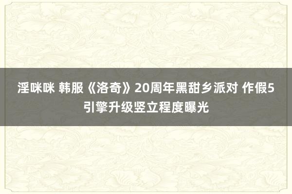 淫咪咪 韩服《洛奇》20周年黑甜乡派对 作假5引擎升级竖立程度曝光