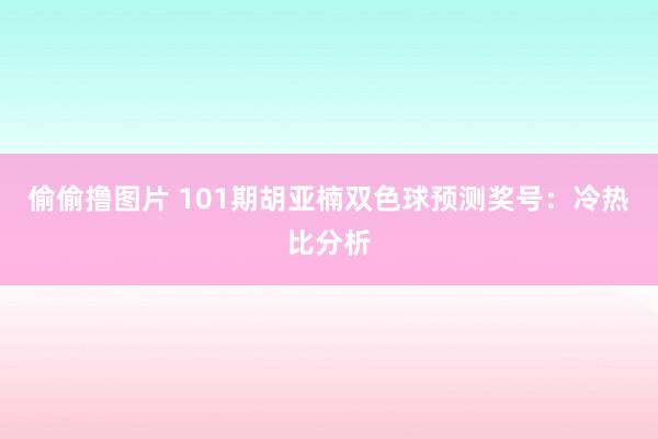 偷偷撸图片 101期胡亚楠双色球预测奖号：冷热比分析