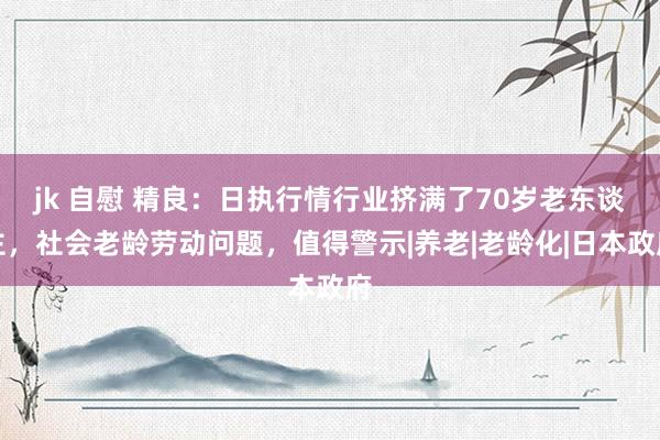 jk 自慰 精良：日执行情行业挤满了70岁老东谈主，社会老龄劳动问题，值得警示|养老|老龄化|日本政府