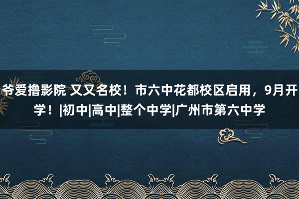 爷爱撸影院 又又名校！市六中花都校区启用，9月开学！|初中|高中|整个中学|广州市第六中学