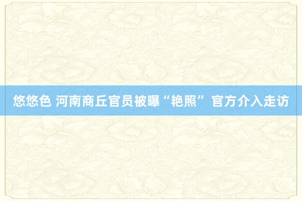 悠悠色 河南商丘官员被曝“艳照” 官方介入走访