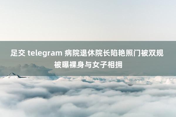 足交 telegram 病院退休院长陷艳照门被双规 被曝裸身与女子相拥