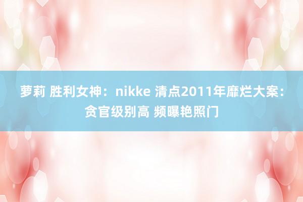 萝莉 胜利女神：nikke 清点2011年靡烂大案：贪官级别高 频曝艳照门