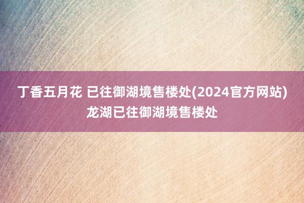 丁香五月花 已往御湖境售楼处(2024官方网站)龙湖已往御湖境售楼处