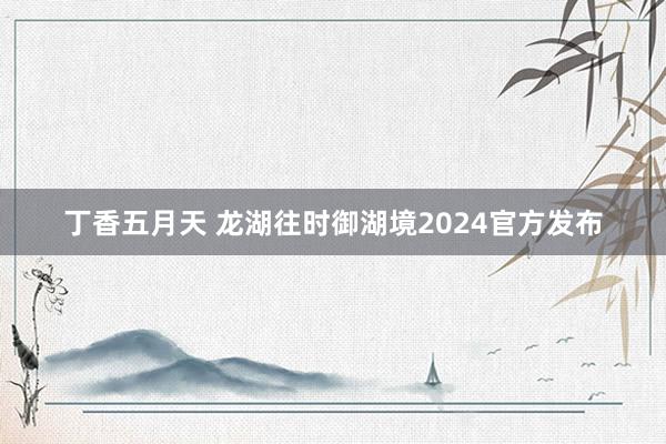 丁香五月天 龙湖往时御湖境2024官方发布