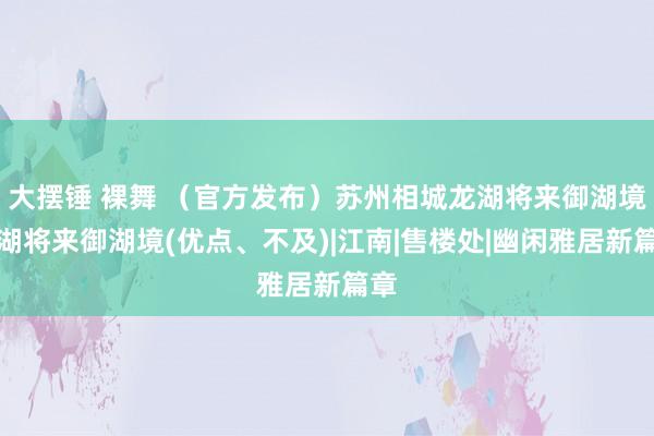 大摆锤 裸舞 （官方发布）苏州相城龙湖将来御湖境龙湖将来御湖境(优点、不及)|江南|售楼处|幽闲雅居新篇章