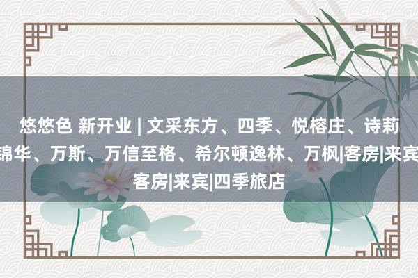 悠悠色 新开业 | 文采东方、四季、悦榕庄、诗莉莉、万达锦华、万斯、万信至格、希尔顿逸林、万枫|客房|来宾|四季旅店