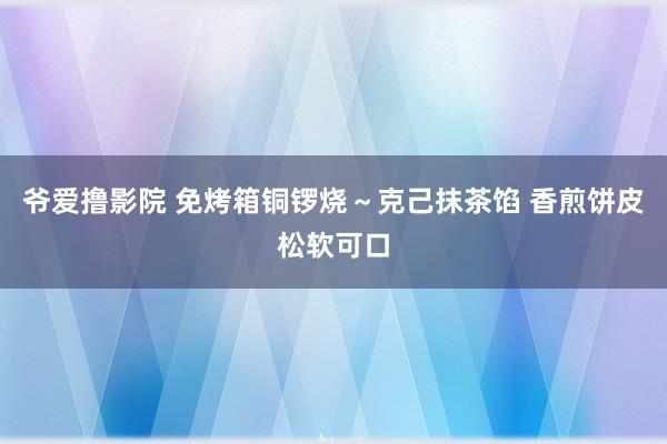 爷爱撸影院 免烤箱铜锣烧～克己抹茶馅 香煎饼皮松软可口