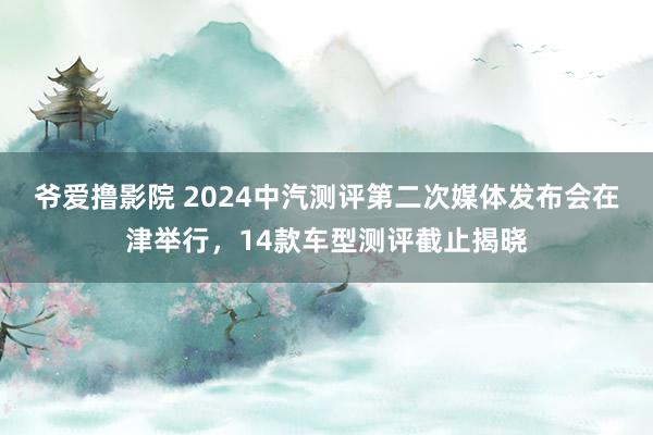 爷爱撸影院 2024中汽测评第二次媒体发布会在津举行，14款车型测评截止揭晓