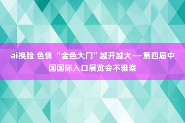 ai换脸 色情 “金色大门”越开越大——第四届中国国际入口展览会不雅察