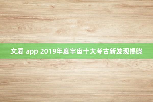 文爱 app 2019年度宇宙十大考古新发现揭晓