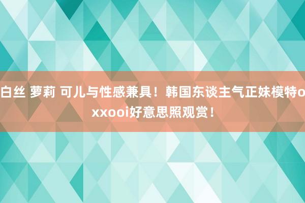 白丝 萝莉 可儿与性感兼具！韩国东谈主气正妹模特oxxooi好意思照观赏！