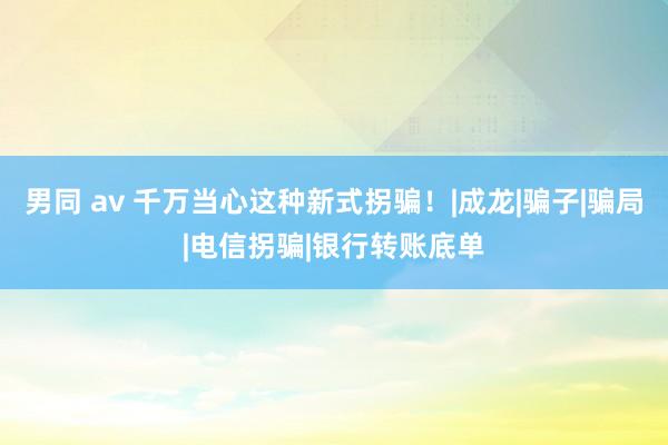 男同 av 千万当心这种新式拐骗！|成龙|骗子|骗局|电信拐骗|银行转账底单