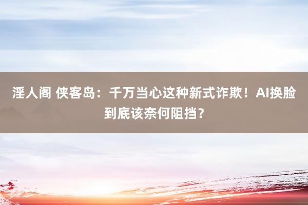 淫人阁 侠客岛：千万当心这种新式诈欺！AI换脸到底该奈何阻挡？